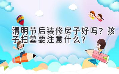  清明节后装修房子好吗？孩子扫墓要注意什么？ 