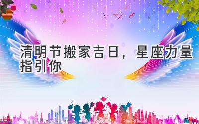  清明节搬家吉日，星座力量指引你 