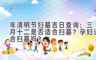   2020年清明节扫墓吉日查询：三月十二是否适合扫墓？孕妇适合扫墓吗？ 