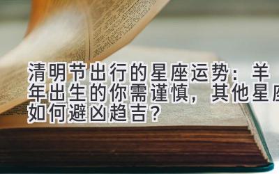  清明节出行的星座运势：羊年出生的你需谨慎，其他星座如何避凶趋吉？ 