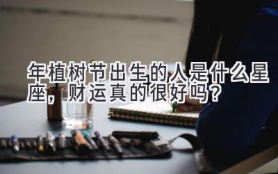   2020年植树节出生的人是什么星座，财运真的很好吗？ 