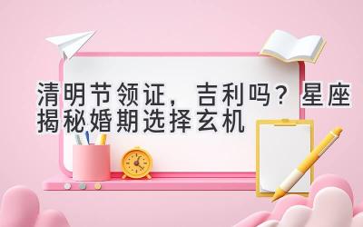  清明节领证，吉利吗？星座揭秘婚期选择玄机 