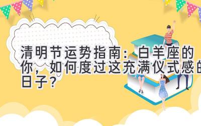  清明节运势指南：白羊座的你，如何度过这充满仪式感的日子？ 