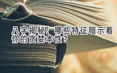  八字揭秘：哪些特征暗示着你的贪婪本性？ 