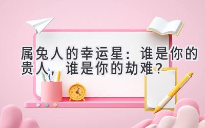  属兔人的幸运星：谁是你的贵人，谁是你的劫难？ 