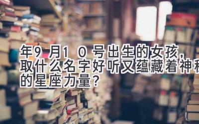  2020年9月10号出生的女孩，取什么名字好听又蕴藏着神秘的星座力量？ 