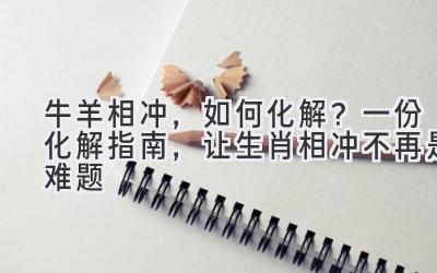  牛羊相冲，如何化解？一份化解指南，让生肖相冲不再是难题 