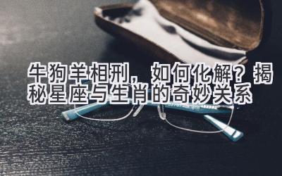  牛狗羊相刑，如何化解？揭秘星座与生肖的奇妙关系 