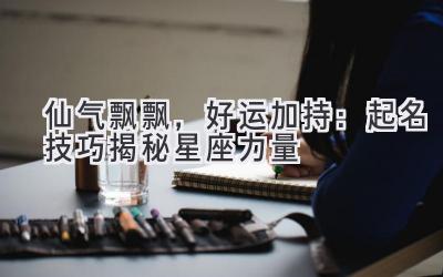  仙气飘飘，好运加持：起名技巧揭秘星座力量 