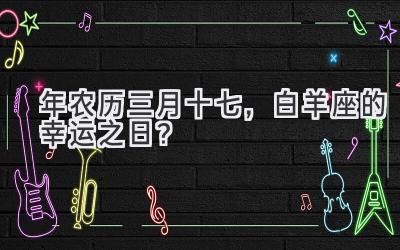  2020年农历三月十七，白羊座的幸运之日？ 