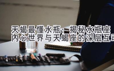  天蝎最懂水瓶：揭秘水瓶座内心世界与天蝎座的深层互动 