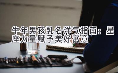  牛年男孩乳名洋气指南：星座力量赋予美好寓意 