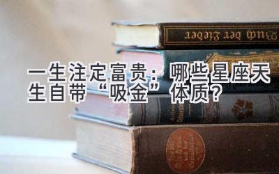  一生注定富贵：哪些星座天生自带“吸金”体质？ 