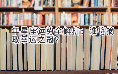  2020年星座运势全解析：谁将摘取幸运之冠？ 