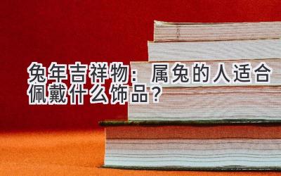  兔年吉祥物：属兔的人适合佩戴什么饰品？ 