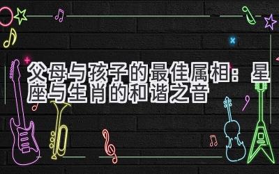  父母与孩子的最佳属相：星座与生肖的和谐之音 