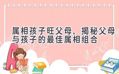  属相孩子旺父母，揭秘父母与孩子的最佳属相组合 