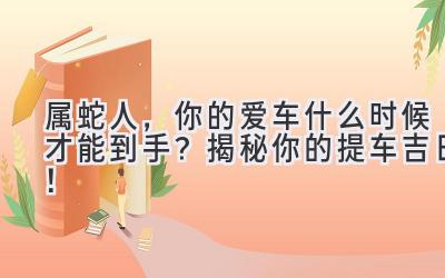  属蛇人，你的爱车什么时候才能到手？揭秘你的提车吉日！ 