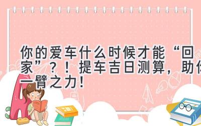   你的爱车什么时候才能“回家”？！2023提车吉日测算，助你一臂之力！ 