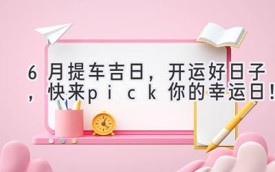   6月提车吉日，开运好日子，快来pick你的幸运日！ 