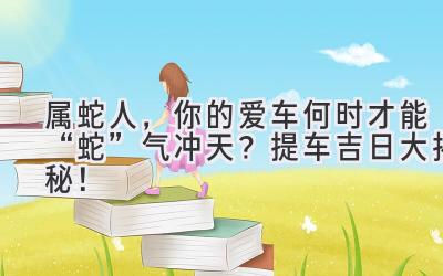   属蛇人，你的爱车何时才能“蛇”气冲天？ 2023提车吉日大揭秘！  