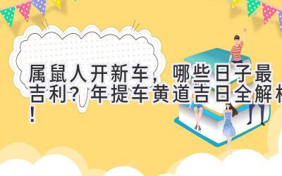  属鼠人开新车，哪些日子最吉利？2024年提车黄道吉日全解析！ 