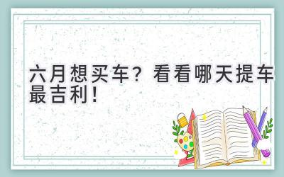   六月想买车？ 看看哪天提车最吉利！  