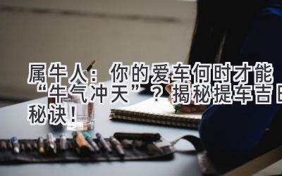   属牛人：你的爱车何时才能“牛气冲天”？揭秘提车吉日秘诀！ 