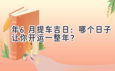  2024年6月提车吉日：哪个日子让你开运一整年？ 