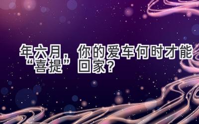   2024年六月，你的爱车何时才能“喜提”回家？  