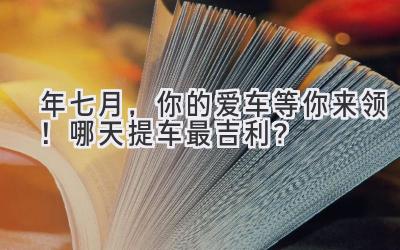  2023年七月，你的爱车等你来领！哪天提车最吉利？ 