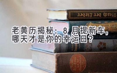  老黄历揭秘：8月提新车，哪天才是你的幸运日？ 