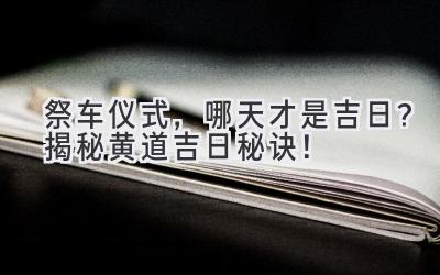   祭车仪式，哪天才是吉日？揭秘黄道吉日秘诀！ 