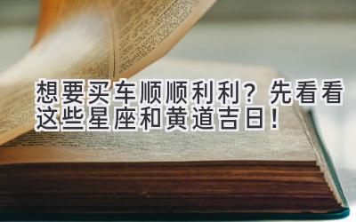  想要买车顺顺利利？先看看这些星座和黄道吉日！ 