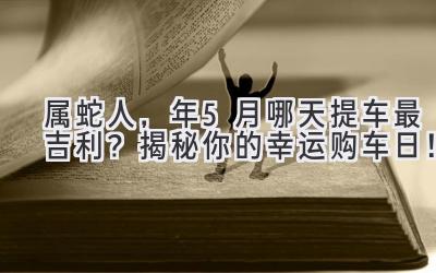   属蛇人，2023年5月哪天提车最吉利？ 揭秘你的幸运购车日！ 