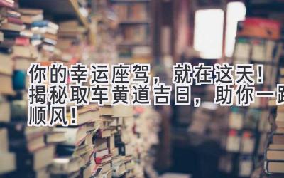   你的幸运座驾，就在这天！揭秘取车黄道吉日，助你一路顺风！ 