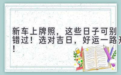  新车上牌照，这些日子可别错过！选对吉日，好运一路开！ 