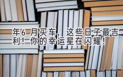  2024年6月买车，这些日子最吉利！你的幸运星在闪耀！ 