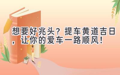  想要好兆头？提车黄道吉日，让你的爱车一路顺风！ 