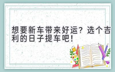  想要新车带来好运？选个吉利的日子提车吧！ 