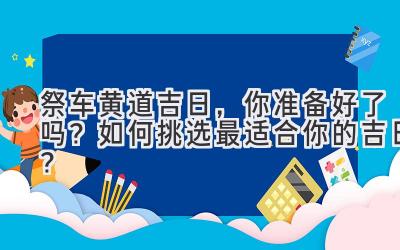  祭车黄道吉日，你准备好了吗？如何挑选最适合你的吉日？ 