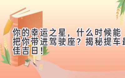   你的幸运之星，什么时候能把你带进驾驶座？揭秘提车最佳吉日！ 