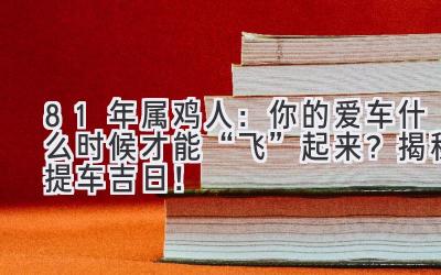  81年属鸡人：你的爱车什么时候才能“飞”起来？揭秘提车吉日！ 