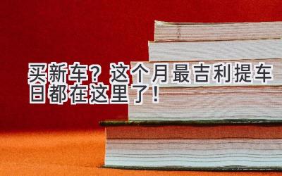   买新车？这个月最吉利提车日都在这里了！ 