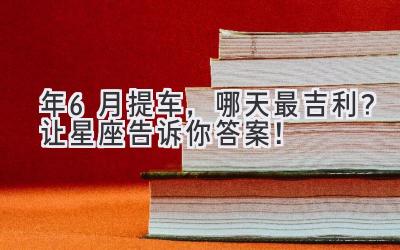  2024年6月提车，哪天最吉利？让星座告诉你答案！ 