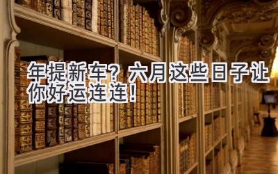   2024年提新车？六月这些日子让你好运连连！ 