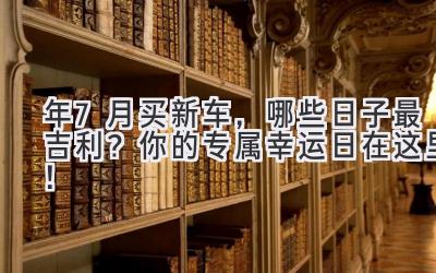  2023年7月买新车，哪些日子最吉利？你的专属幸运日在这里！ 