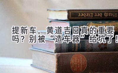   提新车，黄道吉日真的重要吗？别被“造车器”给坑了！ 