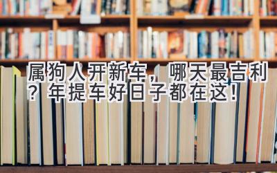  属狗人开新车，哪天最吉利？2024年提车好日子都在这！ 