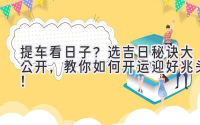  提车看日子？选吉日秘诀大公开，教你如何开运迎好兆头！ 